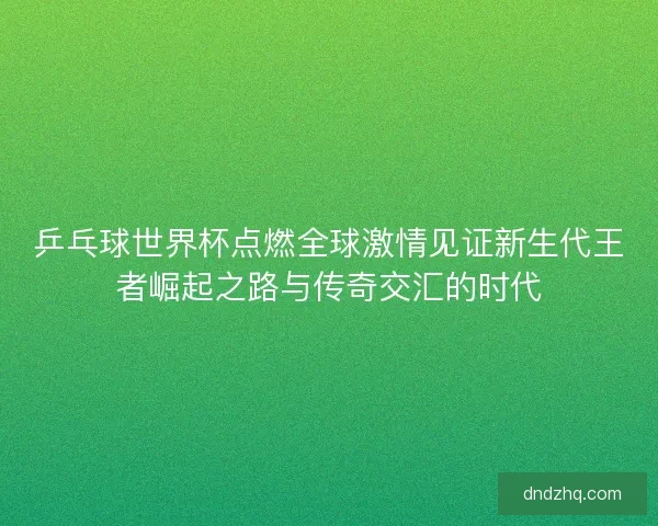 乒乓球世界杯点燃全球激情见证新生代王者崛起之路与传奇交汇的时代