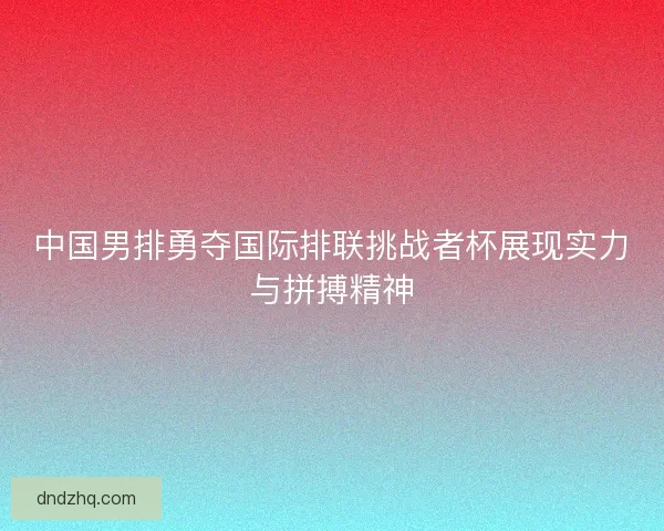 中国男排勇夺国际排联挑战者杯展现实力与拼搏精神