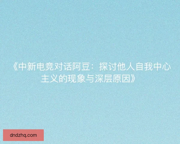 《中新电竞对话阿豆：探讨他人自我中心主义的现象与深层原因》